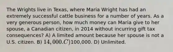 The Wrights live in Texas, where Maria Wright has had an extremely successful cattle business for a number of years. As a very generous person, how much money can Maria give to her spouse, a Canadian citizen, in 2014 without incurring gift tax consequences? A) A limited amount because her spouse is not a U.S. citizen. B) 14,000. C)100,000. D) Unlimited.