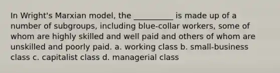 In Wright's Marxian model, the __________ is made up of a number of subgroups, including blue-collar workers, some of whom are highly skilled and well paid and others of whom are unskilled and poorly paid. a. working class b. small-business class c. capitalist class d. managerial class