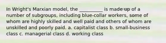 In Wright's Marxian model, the __________ is made up of a number of subgroups, including blue-collar workers, some of whom are highly skilled and well paid and others of whom are unskilled and poorly paid. a. capitalist class b. small-business class c. managerial class d. working class