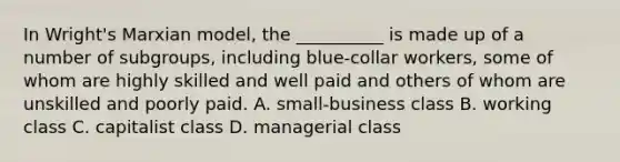 In Wright's Marxian model, the __________ is made up of a number of subgroups, including blue-collar workers, some of whom are highly skilled and well paid and others of whom are unskilled and poorly paid. A. small-business class B. working class C. capitalist class D. managerial class