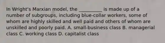 In Wright's Marxian model, the __________ is made up of a number of subgroups, including blue-collar workers, some of whom are highly skilled and well paid and others of whom are unskilled and poorly paid. A. small-business class B. managerial class C. working class D. capitalist class