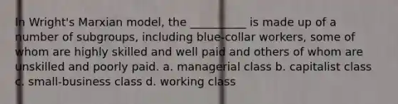 In Wright's Marxian model, the __________ is made up of a number of subgroups, including blue-collar workers, some of whom are highly skilled and well paid and others of whom are unskilled and poorly paid. a. managerial class b. capitalist class c. small-business class d. working class