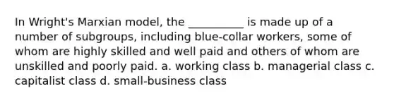 In Wright's Marxian model, the __________ is made up of a number of subgroups, including blue-collar workers, some of whom are highly skilled and well paid and others of whom are unskilled and poorly paid. a. working class b. managerial class c. capitalist class d. small-business class