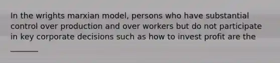 In the wrights marxian model, persons who have substantial control over production and over workers but do not participate in key corporate decisions such as how to invest profit are the _______