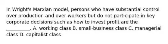 In Wright's Marxian model, persons who have substantial control over production and over workers but do not participate in key corporate decisions such as how to invest profit are the __________. A. working class B. small-business class C. managerial class D. capitalist class