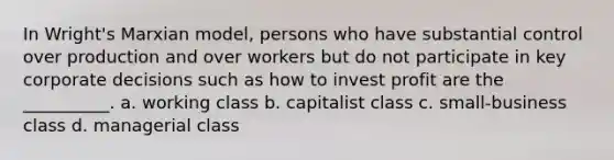 In Wright's Marxian model, persons who have substantial control over production and over workers but do not participate in key corporate decisions such as how to invest profit are the __________. a. working class b. capitalist class c. small-business class d. managerial class