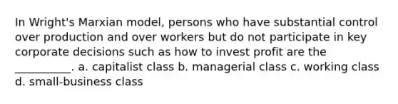 In Wright's Marxian model, persons who have substantial control over production and over workers but do not participate in key corporate decisions such as how to invest profit are the __________. a. capitalist class b. managerial class c. working class d. small-business class