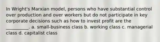 In Wright's Marxian model, persons who have substantial control over production and over workers but do not participate in key corporate decisions such as how to invest profit are the __________. a. small-business class b. working class c. managerial class d. capitalist class