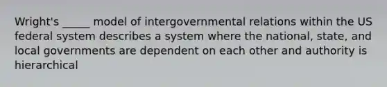 Wright's _____ model of intergovernmental relations within the US federal system describes a system where the national, state, and local governments are dependent on each other and authority is hierarchical