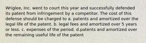 Wriglee, Inc. went to court this year and successfully defended its patent from infringement by a competitor. The cost of this defense should be charged to a. patents and amortized over the legal life of the patent. b. legal fees and amortized over 5 years or less. c. expenses of the period. d.patents and amortized over the remaining useful life of the patent