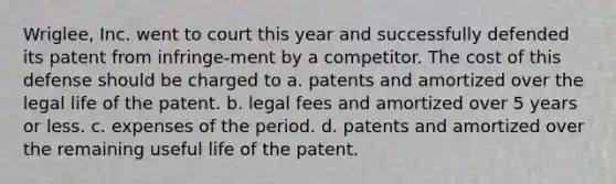 Wriglee, Inc. went to court this year and successfully defended its patent from infringe-ment by a competitor. The cost of this defense should be charged to a. patents and amortized over the legal life of the patent. b. legal fees and amortized over 5 years or less. c. expenses of the period. d. patents and amortized over the remaining useful life of the patent.