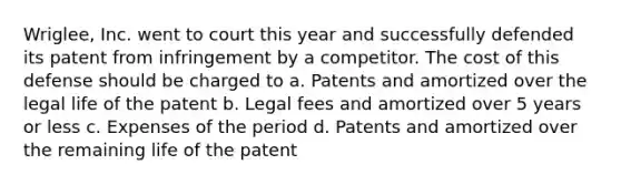 Wriglee, Inc. went to court this year and successfully defended its patent from infringement by a competitor. The cost of this defense should be charged to a. Patents and amortized over the legal life of the patent b. Legal fees and amortized over 5 years or less c. Expenses of the period d. Patents and amortized over the remaining life of the patent