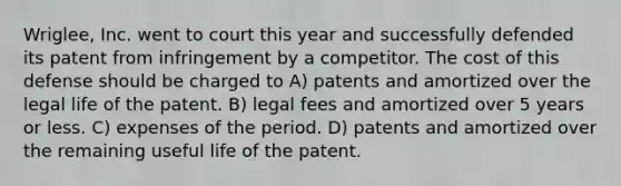 Wriglee, Inc. went to court this year and successfully defended its patent from infringement by a competitor. The cost of this defense should be charged to A) patents and amortized over the legal life of the patent. B) legal fees and amortized over 5 years or less. C) expenses of the period. D) patents and amortized over the remaining useful life of the patent.