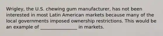 Wrigley, the U.S. chewing gum manufacturer, has not been interested in most Latin American markets because many of the local governments imposed ownership restrictions. This would be an example of ________________ in markets.