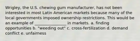 Wrigley, the U.S. chewing gum manufacturer, has not been interested in most Latin American markets because many of the local governments imposed ownership restrictions. This would be an example of ________________ in markets. a. finding opportunities b. "weeding out" c. cross-fertilization d. demand conflict e. unfairness