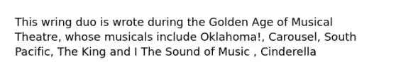 This wring duo is wrote during the Golden Age of Musical Theatre, whose musicals include Oklahoma!, Carousel, South Pacific, The King and I The Sound of Music , Cinderella