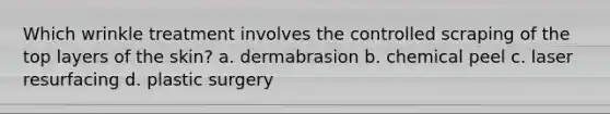 Which wrinkle treatment involves the controlled scraping of the top layers of the skin? a. dermabrasion b. chemical peel c. laser resurfacing d. plastic surgery