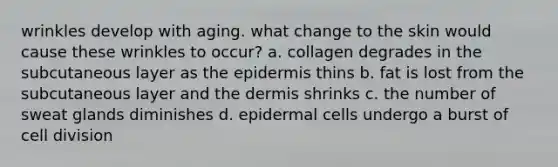 wrinkles develop with aging. what change to the skin would cause these wrinkles to occur? a. collagen degrades in the subcutaneous layer as the epidermis thins b. fat is lost from the subcutaneous layer and the dermis shrinks c. the number of sweat glands diminishes d. epidermal cells undergo a burst of cell division