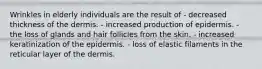 Wrinkles in elderly individuals are the result of - decreased thickness of the dermis. - increased production of epidermis. - the loss of glands and hair follicles from the skin. - increased keratinization of the epidermis. - loss of elastic filaments in the reticular layer of the dermis.