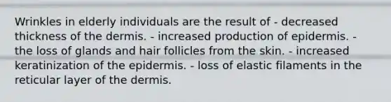 Wrinkles in elderly individuals are the result of - decreased thickness of the dermis. - increased production of epidermis. - the loss of glands and hair follicles from the skin. - increased keratinization of the epidermis. - loss of elastic filaments in the reticular layer of the dermis.