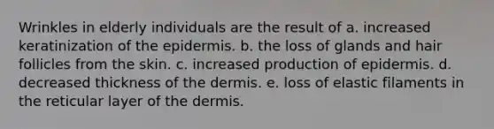 Wrinkles in elderly individuals are the result of a. increased keratinization of the epidermis. b. the loss of glands and hair follicles from the skin. c. increased production of epidermis. d. decreased thickness of the dermis. e. loss of elastic filaments in the reticular layer of the dermis.