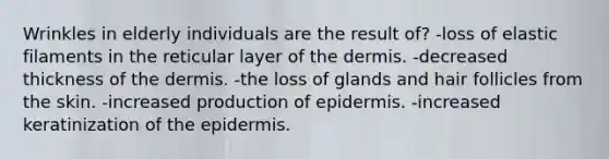 Wrinkles in elderly individuals are the result of? -loss of elastic filaments in the reticular layer of the dermis. -decreased thickness of the dermis. -the loss of glands and hair follicles from the skin. -increased production of epidermis. -increased keratinization of the epidermis.