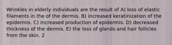 Wrinkles in elderly individuals are the result of A) loss of elastic filaments in the of the dermis. B) increased keratinization of the epidermis. C) increased production of epidermis. D) decreased thickness of the dermis. E) the loss of glands and hair follicles from the skin. 2