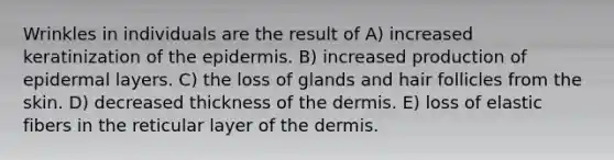 Wrinkles in individuals are the result of A) increased keratinization of the epidermis. B) increased production of epidermal layers. C) the loss of glands and hair follicles from the skin. D) decreased thickness of the dermis. E) loss of elastic fibers in the reticular layer of the dermis.