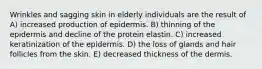 Wrinkles and sagging skin in elderly individuals are the result of A) increased production of epidermis. B) thinning of the epidermis and decline of the protein elastin. C) increased keratinization of the epidermis. D) the loss of glands and hair follicles from the skin. E) decreased thickness of the dermis.