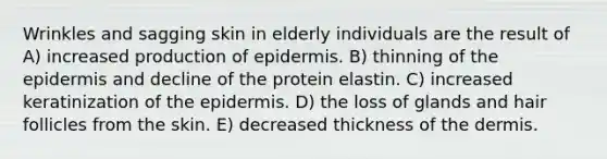 Wrinkles and sagging skin in elderly individuals are the result of A) increased production of epidermis. B) thinning of <a href='https://www.questionai.com/knowledge/kBFgQMpq6s-the-epidermis' class='anchor-knowledge'>the epidermis</a> and decline of the protein elastin. C) increased keratinization of the epidermis. D) the loss of glands and hair follicles from the skin. E) decreased thickness of <a href='https://www.questionai.com/knowledge/kEsXbG6AwS-the-dermis' class='anchor-knowledge'>the dermis</a>.