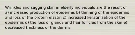 Wrinkles and sagging skin in elderly individuals are the result of a) increased production of epidermis b) thinning of the epidermis and loss of the protein elastin c) increased keratinization of the epidermis d) the loss of glands and hair follicles from the skin e) decreased thickness of the dermis