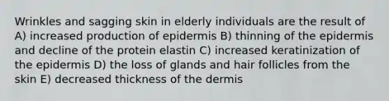 Wrinkles and sagging skin in elderly individuals are the result of A) increased production of epidermis B) thinning of the epidermis and decline of the protein elastin C) increased keratinization of the epidermis D) the loss of glands and hair follicles from the skin E) decreased thickness of the dermis