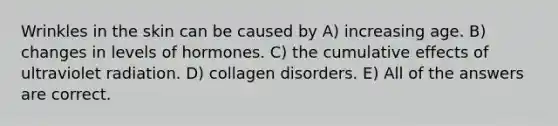 Wrinkles in the skin can be caused by A) increasing age. B) changes in levels of hormones. C) the cumulative effects of ultraviolet radiation. D) collagen disorders. E) All of the answers are correct.
