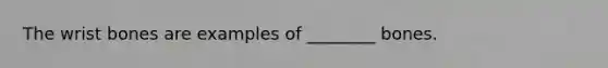 The wrist bones are examples of ________ bones.