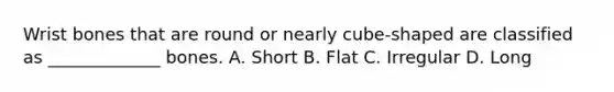 Wrist bones that are round or nearly cube-shaped are classified as _____________ bones. A. Short B. Flat C. Irregular D. Long