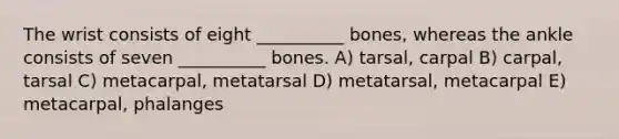 The wrist consists of eight __________ bones, whereas the ankle consists of seven __________ bones. A) tarsal, carpal B) carpal, tarsal C) metacarpal, metatarsal D) metatarsal, metacarpal E) metacarpal, phalanges