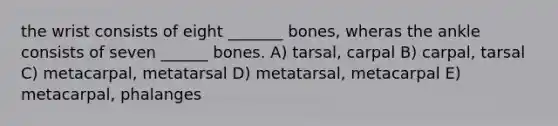 the wrist consists of eight _______ bones, wheras the ankle consists of seven ______ bones. A) tarsal, carpal B) carpal, tarsal C) metacarpal, metatarsal D) metatarsal, metacarpal E) metacarpal, phalanges