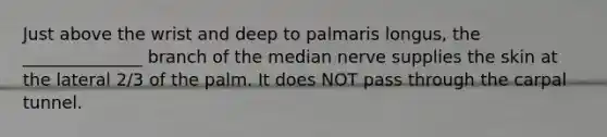 Just above the wrist and deep to palmaris longus, the ______________ branch of the median nerve supplies the skin at the lateral 2/3 of the palm. It does NOT pass through the carpal tunnel.