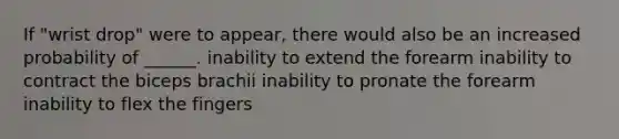 If "wrist drop" were to appear, there would also be an increased probability of ______. inability to extend the forearm inability to contract the biceps brachii inability to pronate the forearm inability to flex the fingers