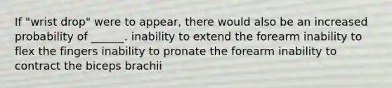 If "wrist drop" were to appear, there would also be an increased probability of ______. inability to extend the forearm inability to flex the fingers inability to pronate the forearm inability to contract the biceps brachii