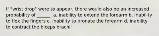 If "wrist drop" were to appear, there would also be an increased probability of ______. a. inability to extend the forearm b. inability to flex the fingers c. inability to pronate the forearm d. inability to contract the biceps brachii