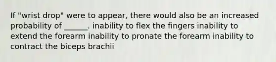 If "wrist drop" were to appear, there would also be an increased probability of ______. inability to flex the fingers inability to extend the forearm inability to pronate the forearm inability to contract the biceps brachii