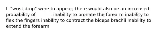 If "wrist drop" were to appear, there would also be an increased probability of ______. inability to pronate the forearm inability to flex the fingers inability to contract the biceps brachii inability to extend the forearm