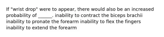 If "wrist drop" were to appear, there would also be an increased probability of ______. inability to contract the biceps brachii inability to pronate the forearm inability to flex the fingers inability to extend the forearm