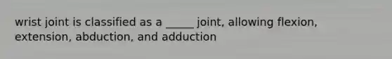 wrist joint is classified as a _____ joint, allowing flexion, extension, abduction, and adduction