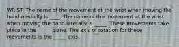 WRIST: The name of the movement at the wrist when moving the hand medially is ____. The name of the movement at the wrist when moving the hand laterally is _____. These movements take place in the _____ plane. The axis of rotation for these movements is the _____ axis.