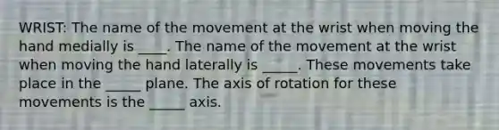 WRIST: The name of the movement at the wrist when moving the hand medially is ____. The name of the movement at the wrist when moving the hand laterally is _____. These movements take place in the _____ plane. The axis of rotation for these movements is the _____ axis.