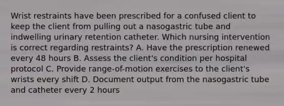 Wrist restraints have been prescribed for a confused client to keep the client from pulling out a nasogastric tube and indwelling urinary retention catheter. Which nursing intervention is correct regarding restraints? A. Have the prescription renewed every 48 hours B. Assess the client's condition per hospital protocol C. Provide range-of-motion exercises to the client's wrists every shift D. Document output from the nasogastric tube and catheter every 2 hours