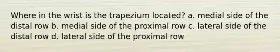 Where in the wrist is the trapezium located? a. medial side of the distal row b. medial side of the proximal row c. lateral side of the distal row d. lateral side of the proximal row