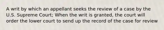 A writ by which an appellant seeks the review of a case by the U.S. Supreme Court; When the writ is granted, the court will order the lower court to send up the record of the case for review